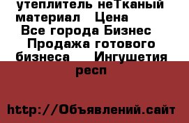 утеплитель неТканый материал › Цена ­ 100 - Все города Бизнес » Продажа готового бизнеса   . Ингушетия респ.